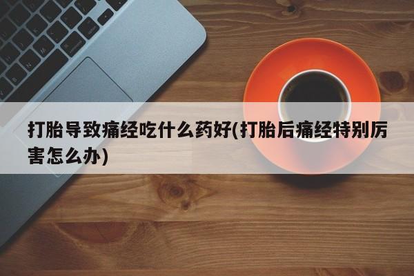 流产药怎么购买打胎导致痛经吃什么药好(打胎后痛经特别厉害怎么办)