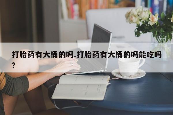 流产药怎么购买打胎药有大桶的吗.打胎药有大桶的吗能吃吗？