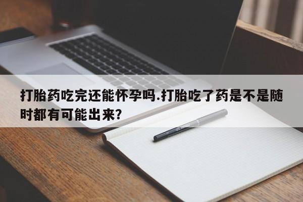 流产药怎么购买打胎药吃完还能怀孕吗.打胎吃了药是不是随时都有可能出来？