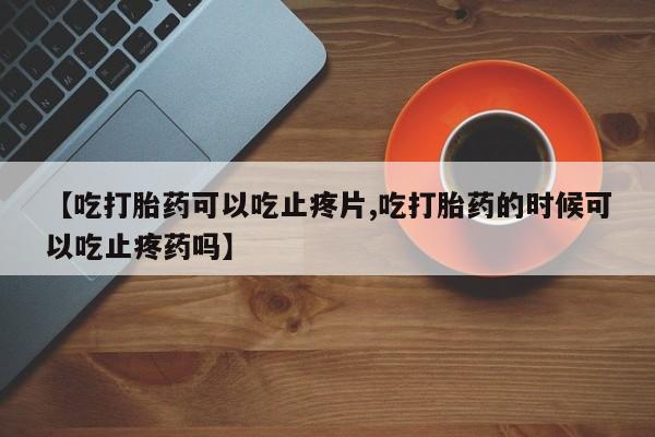 流产药怎么购买【吃打胎药可以吃止疼片,吃打胎药的时候可以吃止疼药吗】
