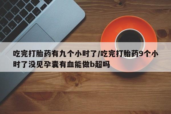 流产药怎么购买吃完打胎药有九个小时了/吃完打胎药9个小时了没见孕囊有血能做b超吗