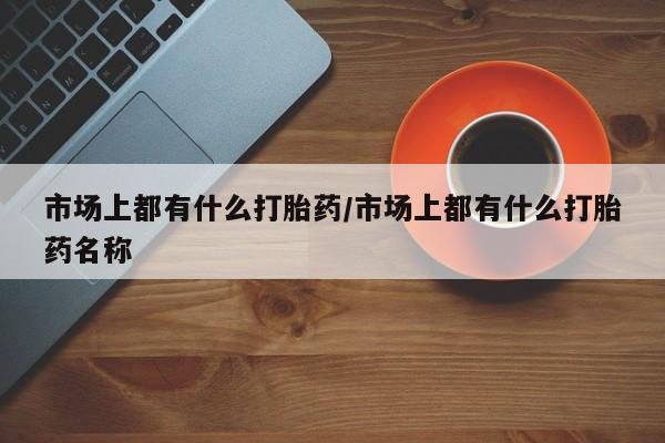 流产药怎么购买市场上都有什么打胎药/市场上都有什么打胎药名称