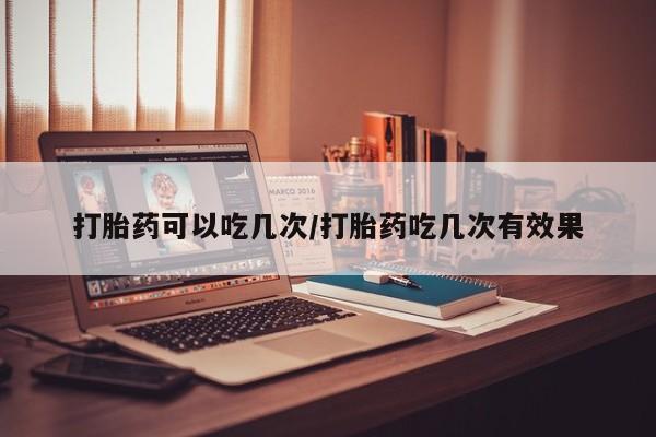 流产药怎么购买打胎药可以吃几次/打胎药吃几次有效果