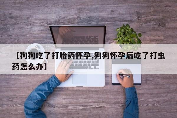 流产药怎么购买【狗狗吃了打胎药怀孕,狗狗怀孕后吃了打虫药怎么办】