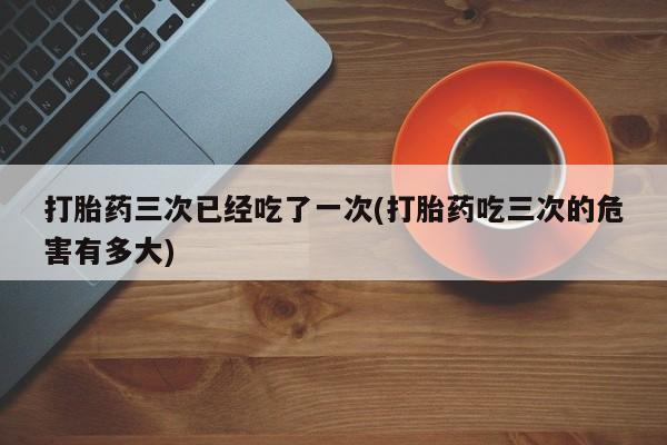 流产药怎么购买打胎药三次已经吃了一次(打胎药吃三次的危害有多大)