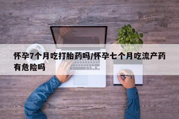 流产药怎么购买怀孕7个月吃打胎药吗/怀孕七个月吃流产药有危险吗