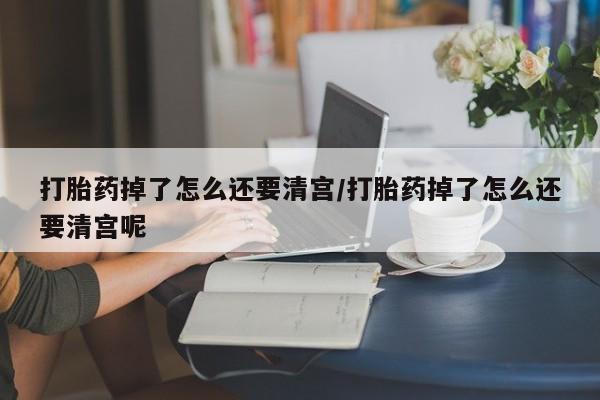 流产药怎么购买打胎药掉了怎么还要清宫/打胎药掉了怎么还要清宫呢