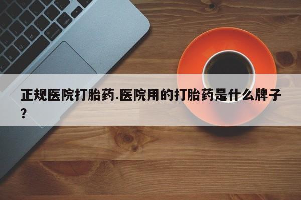 流产药怎么购买正规医院打胎药.医院用的打胎药是什么牌子？