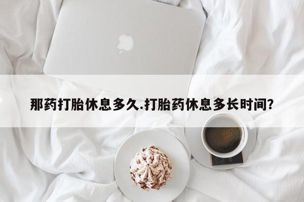 流产药怎么购买那药打胎休息多久.打胎药休息多长时间？