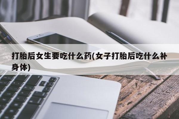 流产药怎么购买打胎后女生要吃什么药(女子打胎后吃什么补身体)