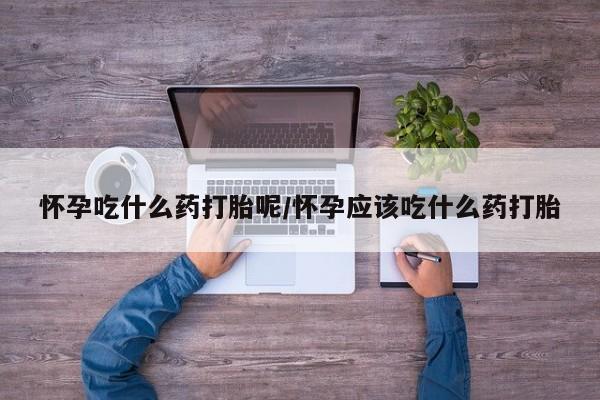 流产药怎么购买怀孕吃什么药打胎呢/怀孕应该吃什么药打胎