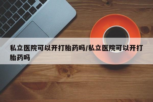 流产药怎么购买私立医院可以开打胎药吗/私立医院可以开打胎药吗