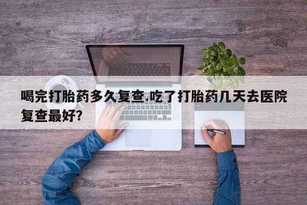 流产药怎么购买喝完打胎药多久复查.吃了打胎药几天去医院复查最好？