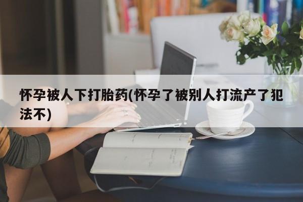 流产药怎么购买怀孕被人下打胎药(怀孕了被别人打流产了犯法不)