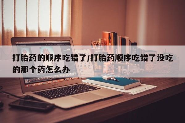 流产药怎么购买打胎药的顺序吃错了/打胎药顺序吃错了没吃的那个药怎么办