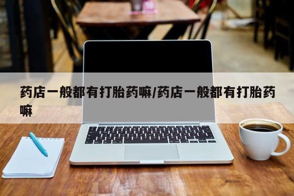 流产药怎么购买药店一般都有打胎药嘛/药店一般都有打胎药嘛