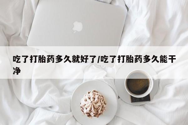流产药怎么购买吃了打胎药多久就好了/吃了打胎药多久能干净