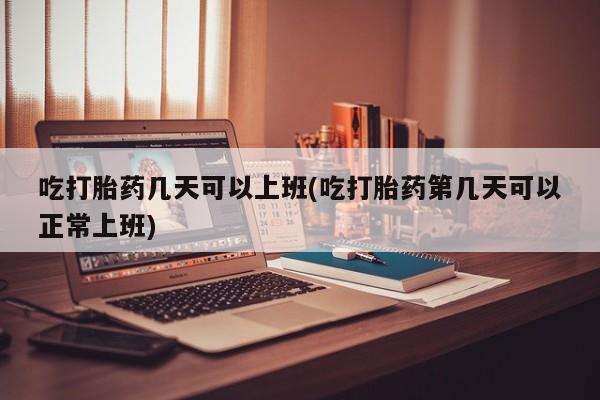 流产药怎么购买吃打胎药几天可以上班(吃打胎药第几天可以正常上班)