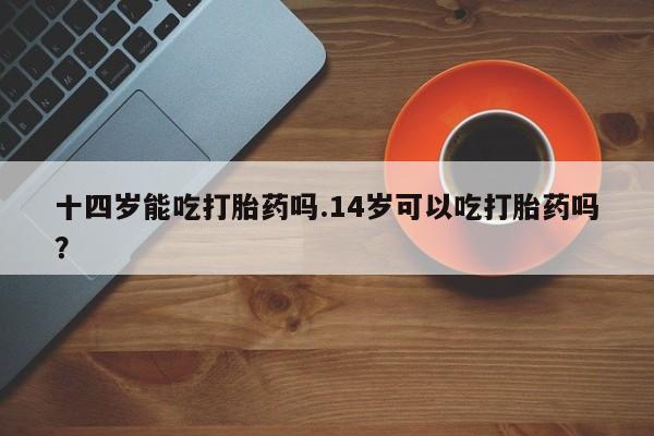 流产药怎么购买十四岁能吃打胎药吗.14岁可以吃打胎药吗？