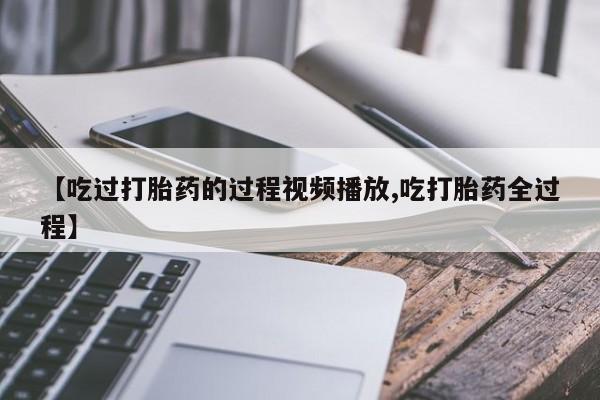 流产药怎么购买【吃过打胎药的过程视频播放,吃打胎药全过程】