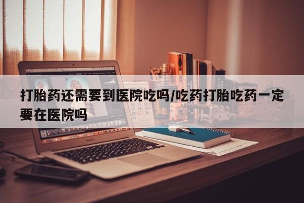 流产药怎么购买打胎药还需要到医院吃吗/吃药打胎吃药一定要在医院吗