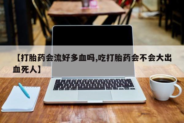 流产药怎么购买【打胎药会流好多血吗,吃打胎药会不会大出血死人】