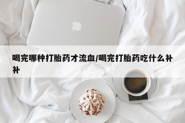 流产药怎么购买喝完哪种打胎药才流血/喝完打胎药吃什么补补