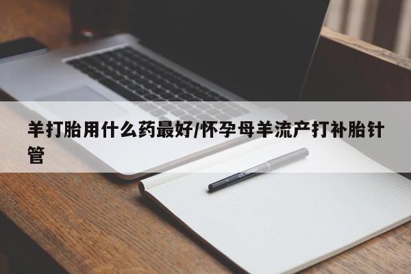 流产药怎么购买羊打胎用什么药最好/怀孕母羊流产打补胎针管