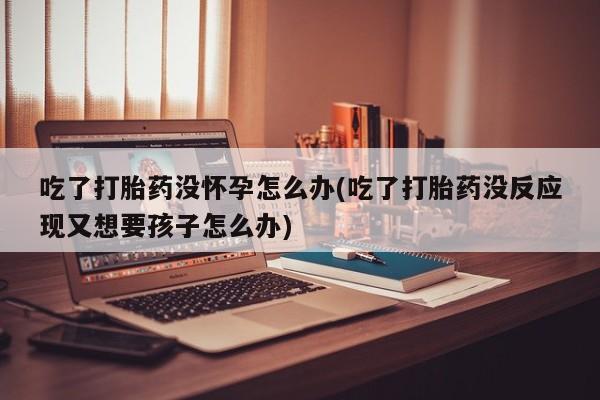 流产药怎么购买吃了打胎药没怀孕怎么办(吃了打胎药没反应现又想要孩子怎么办)