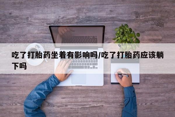 流产药怎么购买吃了打胎药坐着有影响吗/吃了打胎药应该躺下吗