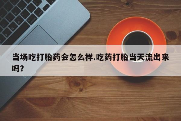 流产药怎么购买当场吃打胎药会怎么样.吃药打胎当天流出来吗？