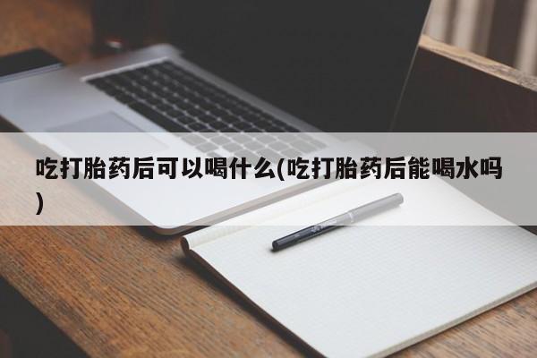 流产药怎么购买吃打胎药后可以喝什么(吃打胎药后能喝水吗)