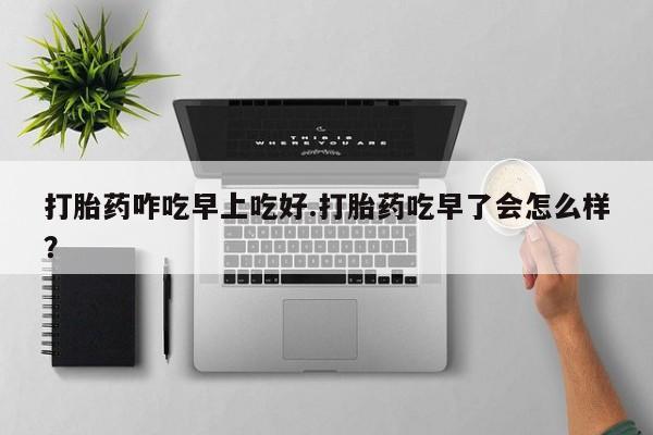 流产药怎么购买打胎药咋吃早上吃好.打胎药吃早了会怎么样？