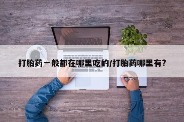 流产药怎么购买打胎药一般都在哪里吃的/打胎药哪里有?