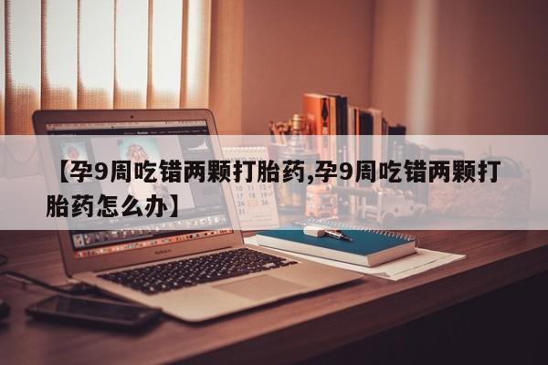 流产药怎么购买【孕9周吃错两颗打胎药,孕9周吃错两颗打胎药怎么办】