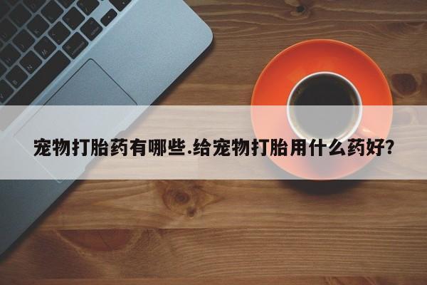 流产药怎么购买宠物打胎药有哪些.给宠物打胎用什么药好？