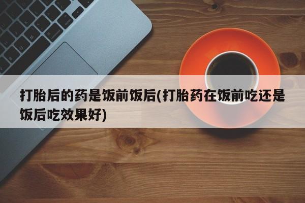 流产药怎么购买打胎后的药是饭前饭后(打胎药在饭前吃还是饭后吃效果好)