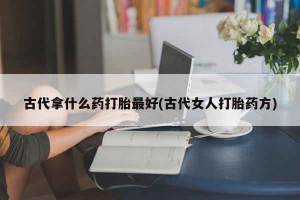 流产药怎么购买古代拿什么药打胎最好(古代女人打胎药方)