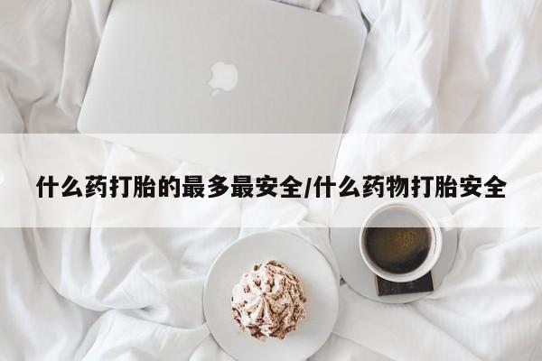流产药怎么购买什么药打胎的最多最安全/什么药物打胎安全