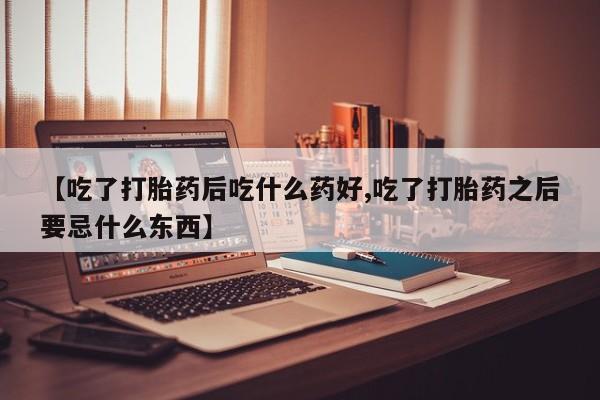 流产药怎么购买【吃了打胎药后吃什么药好,吃了打胎药之后要忌什么东西】