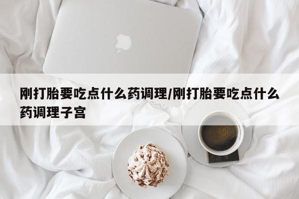 流产药怎么购买刚打胎要吃点什么药调理/刚打胎要吃点什么药调理子宫