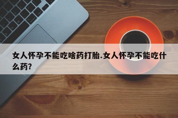 流产药怎么购买女人怀孕不能吃啥药打胎.女人怀孕不能吃什么药？