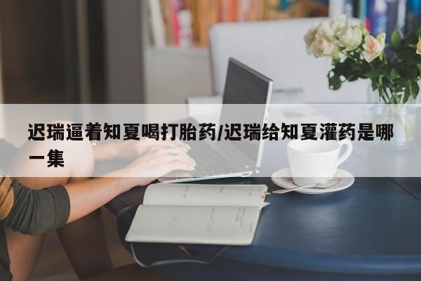 流产药怎么购买迟瑞逼着知夏喝打胎药/迟瑞给知夏灌药是哪一集