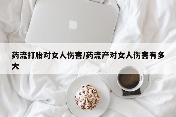 流产药怎么购买药流打胎对女人伤害/药流产对女人伤害有多大