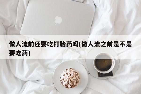 流产药怎么购买做人流前还要吃打胎药吗(做人流之前是不是要吃药)