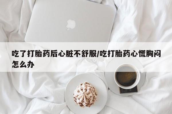 流产药怎么购买吃了打胎药后心脏不舒服/吃打胎药心慌胸闷怎么办