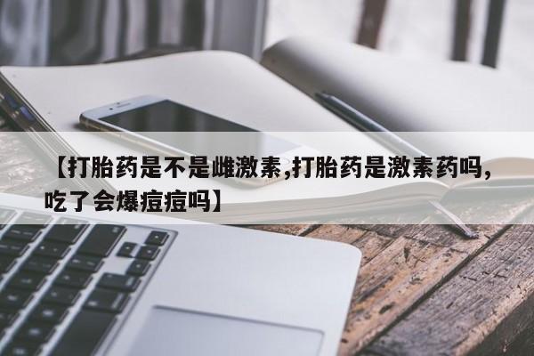 流产药怎么购买【打胎药是不是雌激素,打胎药是激素药吗,吃了会爆痘痘吗】