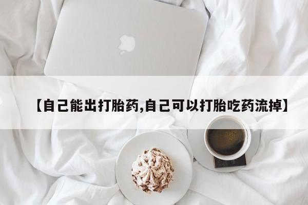 流产药怎么购买【自己能出打胎药,自己可以打胎吃药流掉】