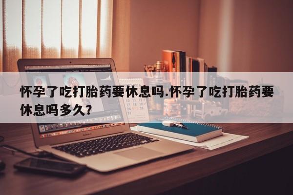 流产药怎么购买怀孕了吃打胎药要休息吗.怀孕了吃打胎药要休息吗多久？
