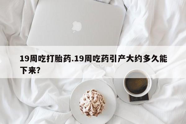 流产药怎么购买19周吃打胎药.19周吃药引产大约多久能下来？